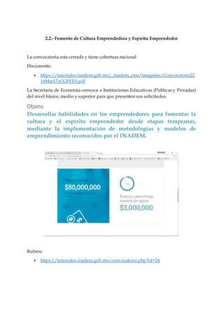 2.2.- Fomento de Cultura Emprendedora y Espíritu Emprendedor
La convocatoria esta cerrada y tiene cobertura nacional
Documento:
 https://tutoriales.inadem.gob.mx/_inadem_cms/imagenes/Convocatoria22
14Mar17aCGPEES.pdf
La Secretaria de Economía convoca a Instituciones Educativas (Publicas y Privadas)
del nivel básico, medio y superior para que presenten sus solicitudes.
Objeto
Desarrollar habilidades en los emprendedores para fomentar la
cultura y el espíritu emprendedor desde etapas tempranas,
mediante la implementación de metodologías y modelos de
emprendimiento reconocidos por el INADEM.
Rubros:
 https://tutoriales.inadem.gob.mx/convocatoria.php?id=24
 