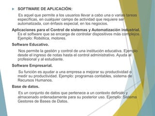  SOFTWARE DE APLICACIÓN:
Es aquel que permite a los usuarios llevar a cabo una o varias tareas
específicas, en cualquier campo de actividad que requiere ser
automatizada, con énfasis especial, en los negocios.
Aplicaciones para el Control de sistemas y Automatización industrial.
Es el software que se encarga de controlar dispositivos más complejos.
Ejemplo: Robótica, motores.
Software Educativo.
Nos permite la gestión y control de una institución educativa. Ejemplo
desde el ingreso de notas hasta el control administrativo. Ayuda al
profesional y al estudiante.
Software Empresarial.
Su función es ayudar a una empresa a mejorar su productividad o
medir su productividad. Ejemplo: programas contables, sistema de
Recursos Humanos.
Base de datos.
Es un conjunto de datos que pertenece a un contexto definido y
almacenado ordenadamente para su posterior uso. Ejemplo: Sistema
Gestores de Bases de Datos.
 