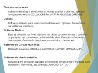 Telecomunicaciones.
Software dedicadp a conexiones al mundo exterior a una red. Ejemplo:
navegadores web: MOZILLA, OPERA, SAFARI, GOOGLE CHROME.
Juegos.
Software utilizado para la recreación del usuario. Ejemplo: Buscaminas,
Carta Blanca y Solitario.
Software Médico.
Este es utilizado por fines médicos. Se utiliza para monitorear o controlar
un paciente, así como llevar un historial de ellos. Ejemplo: software de
marcapasos, Gestión de hospitales, consultorios, clínicas, etc,
Software de Cálculo Numérico.
Dedicado a cálculo estadítio o matemático. Ejemplo: Mathcad, MIPS.
Software de diseño Asistido.
Utilizado para gestionar aspectos en múltiples dimensiones y modelos para
arquitectos, ingenieros, etc. Ejemplo: AutoCAD, CATIA.
 