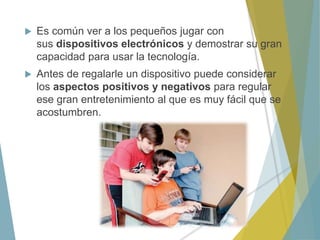  Es común ver a los pequeños jugar con
sus dispositivos electrónicos y demostrar su gran
capacidad para usar la tecnología.
 Antes de regalarle un dispositivo puede considerar
los aspectos positivos y negativos para regular
ese gran entretenimiento al que es muy fácil que se
acostumbren.
 