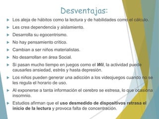 Desventajas:
 Los aleja de hábitos como la lectura y de habilidades como el cálculo.
 Les crea dependencia y aislamiento.
 Desarrolla su egocentrismo.
 No hay pensamiento crítico.
 Cambian a ser niños materialistas.
 No desarrollan en área Social.
 Si pasan mucho tiempo en juegos como el Wii, la actividad puede
causarles ansiedad, estrés y hasta depresión.
 Los niños pueden generar una adicción a los videojuegos cuando no se
les regula el horario de uso.
 Al exponerse a tanta información el cerebro se estresa, lo que ocasiona
insomnio.
 Estudios afirman que el uso desmedido de dispositivos retrasa el
inicio de la lectura y provoca falta de concentración.
 