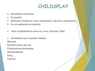 CHILDSPLAY
 Actividades educativas
 Es gratuito
 Ideal para utilizarla en casa, kindergarten, párvulos y preparatoria
 Es una aplicación en español.
 Tiene multiplataforma como en: Linux, Windows, MAC.
 Actividades que se pueden realizar:
Memoria
Entretenimiento del rato
Entrenamiento del teclado
Rompecabezas
Pong
Pacman
 