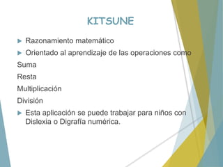 KITSUNE
 Razonamiento matemático
 Orientado al aprendizaje de las operaciones como
Suma
Resta
Multiplicación
División
 Esta aplicación se puede trabajar para niños con
Dislexia o Digrafía numérica.
 