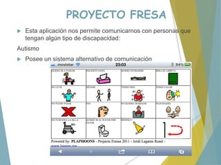 PROYECTO FRESA
 Esta aplicación nos permite comunicarnos con personas que
tengan algún tipo de discapacidad:
Autismo
 Posee un sistema alternativo de comunicación
 