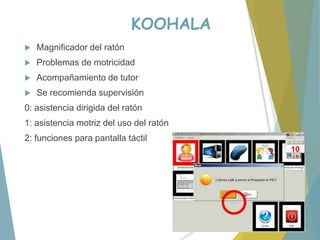 KOOHALA
 Magnificador del ratón
 Problemas de motricidad
 Acompañamiento de tutor
 Se recomienda supervisión
0: asistencia dirigida del ratón
1: asistencia motriz del uso del ratón
2: funciones para pantalla táctil
 