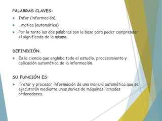 PALABRAS CLAVES:
 Infor (información).
 …matica (automática).
 Por lo tanto las dos palabras son la base para poder comprender
el significado de la misma.
DEFINICIÓN.
 Es la ciencia que engloba todo el estudio, procesamiento y
aplicación automática de la información.
SU FUNCIÓN ES:
 Tratar y procesar información de una manera automática que se
ejecutarán mediante unas series de máquinas llamadas
ordenadores.
 