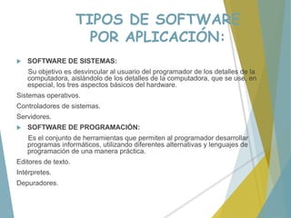 TIPOS DE SOFTWARE
POR APLICACIÓN:
 SOFTWARE DE SISTEMAS:
Su objetivo es desvincular al usuario del programador de los detalles de la
computadora, aislándolo de los detalles de la computadora, que se use, en
especial, los tres aspectos básicos del hardware.
Sistemas operativos.
Controladores de sistemas.
Servidores.
 SOFTWARE DE PROGRAMACIÓN:
Es el conjunto de herramientas que permiten al programador desarrollar
programas informáticos, utilizando diferentes alternativas y lenguajes de
programación de una manera práctica.
Editores de texto.
Intérpretes.
Depuradores.
 