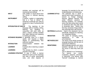 103
“RELANZAMIENTO DE LA EDUCACIÓN COSTARRICENSE”
activities and exercises will be
mechanical and artificial.
INPUT Oral, written or visual stimuli from
the formal or informal learning
setting.
INSTRUMENT A person, system or organization
that is a "tool or device" for
achieving a particular aim used by
people as a way of achieving that
aim.
INTEGRATION OF SKILLS The teaching of the
language skills of reading, writing,
listening, and speaking, in
conjunction with each other, as
when a lesson involves activities
that relate listening and speaking
to reading and writing.
INTENSIVE READING Is generally done at a slower
speed, and requires a higher
degree of understanding than
extensive reading.
INTERACTION Communication between two
people.
LEARNER A person who is learning a subject
or skill.
LEARNING The process by which a person
acquires a language.
LEARNING STRATEGY A way in which a learner
attempts to work out the meanings
and uses of words, grammatical
rules, and other aspects of
language, for example by the use
of generalization and inferencing.
LEARNING STYLE The particular way in which a
learner tries to learn something. In
second or foreign language
learning, different learners may
prefer different solutions to
learning problems. For example,
some may feel writing down words
or sentences that may help them
to remember them. Others may
find they remember things better if
they associate them with pictures.
MATERIALS (authentic) Used in the classroom, but not
specifically designed for teaching,
c.g. newspaper articles.
MEDIATION The action of changing events,
experiences or sets of
circumstances.
METHODOLOGY The study of the whole process of
language teaching with the aim of
improving its efficiency.
MONITORING Both language learners and native
speakers typically try to correct
any errors in what they have just
said.
This is referred to as "monitoring".
The learner can monitor
vocabulary, grammar, phonology,
or discourse. (The learner uses
"learned" knowledge to improve
 