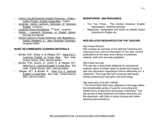 111
“RELANZAMIENTO DE LA EDUCACIÓN COSTARRICENSE”
- Collins Cobuild-Essential English Dictionary - Collins -
Collins Pocket - English Usage-New. Collins.
- Longman Handy Learner's Dictionary of American
English. Longman.
- Longman Picture Workbbook. 7th
level. Longman.
- Oxford - Learner's Dictionary of English Idioms.
McCaig and Manser.
- Oxford Learner's Pocket Dictionary with Illustrations -
Oxford Webster's II - New Riverside Dictionary.
Houghton Miffin.
BASIC RECOMMENDED LEARNING MATERIALS
- Bonilla, R.M.; Sibaja, A. & Villegas, M.T. Have Fun 1,
-Learning English in Costa Rica. San José:
Farben Norma, 2003. Second edition.
- Bonilla, R.M.; Quirós, O.; Ureña, E. & Villegas, M.T.
Have Fun 3, -Learning English in Costa Rica. San
José: Farben Norma, 2001. Second edition
- Villegas, M.T. & Bonilla, R. Have Fun 2, Learning
English in Costa Rica. San José: Farben Norma,
2001. Second edition
NEWSPAPERS AND MAGAZINES
- The Tico Times. The Central American English
Newspapers - Editorial semanal.
- Magazines, newspapers and books on specific topics
published in English etc.
WEB RELATED RESOURCES FOR THE TEACHER
http://www.ntlf.com/
Site includes an overview of the National Teaching and
Learning Forum, likns to information on the web, current
publications on the web, and a library of published
material, both print and web published.
http://www.nea.org/
This site has a searchable database for educational
material, which is broken down by grade and subject. It
also has information regardingon how to effectively run a
classroom. This huge site has numerous web-based
articles pertaining to education and technology.
http:www.wam.umd.edu/∼mlhall/
“ The World Wide Web sites collected on this page reflect
the considerable variety of uses for comouting and
related forms of electronic technology in teaching.” This
site serves to help implement net based resources into
the classroom, with links to online courses and online
teaching demonstrations.
 