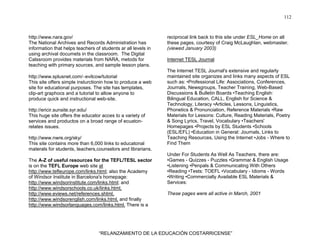 112
“RELANZAMIENTO DE LA EDUCACIÓN COSTARRICENSE”
http://www.nara.gov/
The National Archives and Records Administration has
information that helps teachers of students ar all levels in
using archival documets in the classroom. The Digital
Calssroom provides materials from NARA, metods for
teaching with primary sources, and sample lesson plans.
http://www.splusnet.com/∼evilcow/tutorial
This site offers simple insturctionin how to produce a web
site for educational purposes. The site has templates,
clip-art graphocs and a tutorial to allow anyone to
produce quick and instructional web-site.
http://ericir.sunsite.syr.edu/
This huge site offers the educator acces to a variety of
services and productos on a broad range of ecuaton-
relates issues.
http://www.nwre.org/sky/
This site contains more than 6,000 links to educatonal
materals for students, teachers,counselors and librarians.
The A-Z of useful resources for the TEFL/TESL sector
is on the TEFL Europe web site at
http://www.tefleurope.com/links.html; also the Academy
of Windsor Institute in Barcelona's homepage:
http://www.windsorinstitute.com/links.html; and
http://www.windsorschools.co.uk/links.html,
http://www.eviews.net/references.shtml,
http://www.windsorenglish.com/links.html, and finally
http://www.windsorlanguages.com/links.html. There is a
reciprocal link back to this site under ESL_Home on all
these pages, courtesy of Craig McLaughlan, webmaster.
(viewed January 2003)
Internet TESL Journal
The Internet TESL Journal's extensive and regularly
maintained site organizes and links many aspects of ESL
such as: •Professional Life: Associations, Conferences,
Journals, Newsgroups, Teacher Training, Web-Based
Discussions & Bulletin Boards •Teaching English:
Bilingual Education, CALL, English for Science &
Technology, Literacy •Articles, Lessons, Linguistics,
Phonetics & Pronunciation, Reference Materials •Raw
Materials for Lessons: Culture, Reading Materials, Poetry
& Song Lyrics, Travel, Vocabulary •Teachers'
Homepages •Projects by ESL Students •Schools
(ESL/EFL) •Education in General: Journals, Links to
Teaching Resources, Using the Internet •Jobs - Where to
Find Them
Under For Students As Well As Teachers, there are:
•Games - Quizzes - Puzzles •Grammar & English Usage
•Listening •Penpals & Communicating With Others
•Reading •Tests: TOEFL •Vocabulary - Idioms - Words
•Writing •Commercially Available ESL Materials &
Services:
These pages were all active in March, 2001
 
