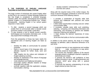 14
“RELANZAMIENTO DE LA EDUCACIÓN COSTARRICENSE”
II. THE PURPOSES OF ENGLISH LANGUAGE
TEACHING IN OUR EDUCATIONAL SYSTEM
The large number of individuals who speak English either
as their first or as a second or foreign language justifies the
fact that Englis is considered a universal language.
Likewise, within the scientific, technological and humanistic
spheres, English is a fundamental linguistic tool. Written.
Consequently, teaching English in our school system
responds to basic needs:
1. To offer students a second language which can
anable them to communicate within a broader social-
economic context in and outside Costa Rica.
2. To give students a tool to directly access scientific,
technological and humanistic information and , in this
way expand their knowledge of the world.
From the perspective of those two basic needs the
educational aims of teaching English are listed as
follows:
- develop the ability to communicate for practical
purposes;
- frame a sound basis of the language skills, and
attitudes required for further study, work and
leisure;
- offer insights into the culture and civilization of
English speaking countries.;
- develop an awareness of the nature of language
and language learning;
- incite enjoyment and intellectual stimulation;
- encourage positive attitudes towards to foreign
languages and cultures;
- promote cognitive skills like application analysis,
memorization, inferring;
- develop students' understanding of themselves
and their own culture.
Along with the required study of the mother tongue, the
study of second languages contributes to enrich the school
curriculum because of the following reasons:
- it provides a combination of linguistic skills both
physical and intellectual with personal and social
development;
- it offers better opportunities to develop oral and written
communication skills;
- it inculcates valuable study skills such predicting,
selecting, comparing, and interpreting information and
memorizing, and focussing on general and detailed
meaning in listening and speaking;
- it helps develop the learners' awareness of cross-
curricular
at the time that builds on the four communication skills.
In addition to the above reasons, the study of a foreign
language, by definition, adds a distinctive dimension of its
own since:
- it exposes learners to new experiences and enables
them to make connections in a way which,
otherwise, would not be possible.
- The sounds and intonation patterns of the second
language present a challenge to learner's capacity to
discriminate and imitate.
- It enhaces the learner´s self confidence of their
abilities provoking a sense of self-achievement and
discovery which grow along with a gradual
proficiency.
- It improves the learners understanding of not only
target cultures but also their own.
 