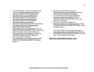 113
“RELANZAMIENTO DE LA EDUCACIÓN COSTARRICENSE”
• The Internet TESL Journal's Activities for ESL
Students: http://www.aitech.ac.jp/~iteslj/s/
• Selected ESL/EFL Links for Students, at
http://www.aitech.ac.jp/~iteslj/ESL.html
• Self-study Quizzes for ESL Students:
http://www.aitech.ac.jp/~iteslj/quizzes/
• Crossword Puzzles for ESL Students:
http://www.aitech.ac.jp/~iteslj/cw/
• Interactive Javascript Quizzes for ESL Students:
http://www.aitech.ac.jp/~iteslj/quizzes/js/
• Daily Page for ESL Students:
http://www.aitech.ac.jp/~itesls/daily/ (has such
things as "Proverb of the Day", "Quiz of the Day")
• Easy Vocabulary Quizzes with Pictures at
http://www.aitech.ac.jp/~itesls/vq/ (Interactive
JavaScript quizzes. Good for beginners.)
• Commonly used Proverbs at
http://www.aitech.ac.jp/~itesls/proverbs/ (Well-
known short sayings presented in a quiz-like
fashion.)
• Commonly-used American Slang at
http://www.aitech.ac.jp/~itesls/slang/ (Slang is
informal, often entertaining, language.)
• Fun with Randomly-Generated Sentences:
http://www.aitech.ac.jp/~itesls/rs/ (These
JavaScript pages will make sentences for you
which you can study.)
• Everyday Vocabulary Anagrams at
http://www.aitech.ac.jp/~itesls/anagrams/ {These
are words made by using letters of another word in
a different order.)
The Internet TESL Journal, ESL links page at
http://www.aitech.ac.jp/~iteslj/ESL3.html displays
the following search engine and at last count 3,000
links. You can search it from here:
TESL/TEFL/TESOL/ESL/EFL/ESOL Links
 