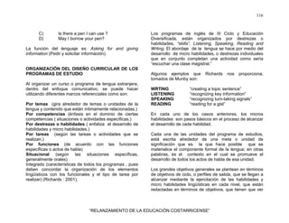 116
“RELANZAMIENTO DE LA EDUCACIÓN COSTARRICENSE”
C) Is there a pen I can use ?
D) May I borrow your pen?
La función del lenguaje es: Asking for and giving
information (Pedir y solicitar información).
ORGANIZACIÓN DEL DISEÑO CURRICULAR DE LOS
PROGRAMAS DE ESTUDIO
Al organizar un curso o programa de lengua extranjera,
dentro del enfoque comunicativo, se puede hacer
utilizando diferentes marcos referenciales como son:
Por temas (gira alrededor de temas o unidades de la
lengua y contenido que están íntimamente relacionadas.)
Por competencias (énfasis en el dominio de ciertas
competencias ( situaciones o actividades específicas.)
Por destrezas o habilidades ( enfatiza el desarrollo de
habilidades y micro habilidades.)
Por tareas (según las tareas o actividades que se
realizan.)
Por funciones (de acuerdo con las funciones
específicas o actos de habla)
Situacional (según las situaciones específicas,
generalmente orales)
Integrado (características de todos los programas , pues
deben concordar la organización de los elementos
lingüísticos con los funcionales y el tipo de tarea por
realizar) (Richards : 2001).
Los programas de inglés de III Ciclo y Educación
Diversificada, están organizados por destrezas o
habilidades, “skills”, Listening, Speaking, Reading and
Wrting. El abordaje de la lengua se hace por medio del
desarrollo de micro habilidades, o destrezas individuales
que en conjunto completan una actividad como sería
“escuchar una clase magistral.”
Algunos ejemplos que Richards nos proporciona,
tomados de Munby son:
WRTING “creating a topic sentence”
LISTENING “recognizing key information”
SPEAKING “recognizing turn-taking signals”
READING “reading for a gist”
En cada uno de los casos anteriores, los micros
habilidades son pasos básicos en el proceso de alcanzar
el desarrollo de cada habilidad.
Cada una de las unidades del programa de estudios,
está escrita alrededor de una meta o unidad de
significación que es la que hace posible que se
materialice el componente formal de la lengua; en otras
palabras, es el contexto en el cual se promueve el
desarrollo de todos los actos de habla de esa unidad.
Los grandes objetivos generales se plantean en términos
de objetivos de ciclo, o perfiles de salida, que se llegan a
alcanzar mediante la ejercitación de las habilidades y
micro habilidades lingüísticas en cada nivel, que están
redactadas en términos de objetivos, que tienen que ver
 