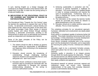 15
“RELANZAMIENTO DE LA EDUCACIÓN COSTARRICENSE”
In sum, learning English as a foreign language will
contribute to an integral formation of the learners which will
anable them to be able to insert into the coming century in
a lively and healthy way.
III. IMPLICATIONS OF THE EDUCATIONAL POLICY IN
THE LEARNING AND TEACHING OF ENGLISH IN
OUR EDUCATIONAL SYSTEM.
The Educational Policy "Towards the 21st Century" gives
the learners the opportunity to express their care for their
country, its democratic environment, cultural diversity and
deep respect for law, nature and peace. At the same time,
the policy encourages Costa Rican people to become
positive leaders and critical thinkers through activities
promoting a democratic environment, resulting in the
reinforcement of values such as self-indentity and authentic
growth as independent and interdependent learners.
Some of the basic principles of the Policy can be
summarized as follows:
1. The citizens should be able to develop as persons
through seeking for opportunities of self-fulfillment
and happiness while contributing to the development
of their country.
2. Education should promote the broadening of
understanding through challenging teaching
classroom situations and opportunities that can arise
self-growth and learn how to learn.
3. Education should contribute to narrow down social –
economic gaps by providing the individuals with the
proper opportunities to intergrate into everyday
problem-solving situtations, all this aiming to
promote a self-suficient society.
4. Achieving sustainability in production and the
economic in general represents a challenge for
education. The country needs more qualified people
in order to increase productivity and improve the
spirit of competitiveness. Furthermore, there is a
need to integrate the country more effectively into
the global economy.
5. The information or the content the learners handle
should be up-to-date and should be relevant to
global development in the 21st century.
6. Education should aim to solidly reinforce values and
attitudes. This is a moral imperative.
The underlying principles for our educational approach,
humanism, rationalism and constructivism are clearly stated
in the Policy.
Every person is considered capable of achieving his/her full
potential. This entails interacting harmoniously with her/his
surroundings, in three dimensions of human development:
The cognitive, socio-affective and psychomotive.
Every person constantly contributes both to the common
good and the development of education, and is responsible
for improving the quality of human, individual and collective
life.
Education ought to be a permanent formative process,
which each person has not only a right, but also a duty to
exercise.
Achieving quality in education is an integral process
through which the results express the initial aims. Through
this process learners are offered equality of opportunities to
succeed and appropriate educational provision according to
their needs, problems and aspirations.
Educational research at national, provincial, regional and
institutional levels will ensure more systematic
implementation of the policy from everyday classroom
practice to administrative decision taking.
 