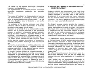 16
“RELANZAMIENTO DE LA EDUCACIÓN COSTARRICENSE”
The design of the syllabus encourages participative
interaction, and its adaptation.
The implementation of educational provision encourages
democratic participation, cooperative and self-reliant
attitudes.
The process of "mediation" for the construction of learning,
and the transference of knowledge is framed, primarily,
within an epistemological-constructivist position. The ties
with other disciplines allow for deductive as well as for
inductive processes.
The evaluation of the learning processes must reflect
coherence between the three components. It must also
consider both the process and the product.
Evaluation is conceived of as an instrument to monitor
learning, and so provides feedback on the educational
process. In addition, it enhances the quality of education
through its three functions: diagnostic, formative and
summative. The methodology proposed centers on the
activity of the learner as builder of his/her own learning.
The student, as the main focus of the curriculum, carries
out the learning process, is considered to represent an
inherited culture, and has the liberty to select his / her own
way.
The teacher, is conceived of as facilitator, collaborator and
advisor in the student's learning. Therefore, the teacher
acquires responsibility for the quality of learning, together
with the family and the educational authorities.
In summary, learning English as a foreign language in
Costa Rica will allow students to develop communicative
competence, to gain knowledge of a new culture, beliefs
and attitudes and to understand the messages given and,
reflect on them. They also have the opportunity to analyze
the real message and intentions of speakers in order to
distinguish the negative from the positive and to develop
greater and more desirable autonomy.
IV. ENGLISH AS A MEANS OF IMPLEMENTING THE
EDUCATIONAL POLICY
English, in common with other subjects in the Costa Rican
curriculum, must provide the learner with the opportunity to
develop awareness of the urgent need for the balanced
development of our environment, our human resources,
and also the socio-political and the economy and means of
production. This balance is essential to ensure the success
of the new era of sustainable development.
The English language syllabus provides the necessary
situations to support each one of the areas mentioned
above. As far as environment is concerned, it emphasizes
the analysis of the cause and effect of the use and misuse
of natural resources and the possible solutions, as well as
the value of our existing resources and the ecological
diversity we possess. It also reinforces the harmonious
development of human beings and nature.
Our syllabus pays special attention to those topics related
to the basic needs of highly qualified people considering
their successful realization in time, society and in the
national and international surroundings. An example of this
is provided by the topics which conduct research into an
exchange information on health; the symptoms and
prevention of common and more recent diseases.
Likewise, drug abuse is another topic for discussion in the
English class.
The syllabus takes into account other relevant areas of a
well-rounded education, such as the job market and
careers, in terms of active participation in the evolution of
society.
Other aspects like the socio-political development of
citizens is dealt with explicitly, leading to personal, and
collective improvement through themes relating to values
such as: gender equality, political liberties, and respect for
 