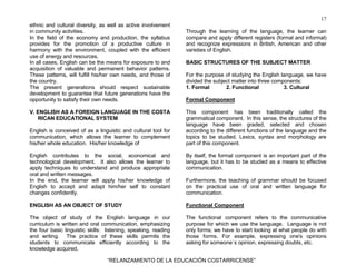 17
“RELANZAMIENTO DE LA EDUCACIÓN COSTARRICENSE”
ethnic and cultural diversity, as well as active involvement
in community activities.
In the field of the economy and production, the syllabus
provides for the promotion of a productive culture in
harmony with the environment, coupled with the efficient
use of energy and resources.
In all cases, English can be the means for exposure to and
acquisition of valuable and permanent behavior patterns.
These patterns, will fulfill his/her own needs, and those of
the country.
The present generations should respect sustainable
development to guarantee that future generations have the
opportunity to satisfy their own needs.
V. ENGLISH AS A FOREIGN LANGUAGE IN THE COSTA
RICAN EDUCATIONAL SYSTEM
English is conceived of as a linguistic and cultural tool for
communication, which allows the learner to complement
his/her whole education. His/her knowledge of
English contributes to the social, economical and
technological development. It also allows the learner to
apply techniques to understand and produce appropriate
oral and written messages.
In the end, the learner will apply his/her knowledge of
English to accept and adapt him/her self to constant
changes confidently.
ENGLISH AS AN OBJECT OF STUDY
The object of study of the English language in our
curriculum is written and oral communication, emphasizing
the four basic linguistic skills: listening, speaking, reading
and writing. The practice of these skills permits the
students to communicate efficiently according to the
knowledge acquired.
Through the learning of the language, the learner can
compare and apply different registers (formal and informal)
and recognize expressions in British, American and other
varieties of English.
BASIC STRUCTURES OF THE SUBJECT MATTER
For the purpose of studying the English language, we have
divided the subject matter into three components:
1. Formal 2. Functional 3. Cultural
Formal Component
This component has been traditionally called the
grammatical component. In this sense, the structures of the
language have been graded, selected and chosen
according to the different functions of the language and the
topics to be studied. Lexics, syntax and morphology are
part of this component.
By itself, the formal component is an important part of the
language, but it has to be studied as a means to effective
communication.
Furthermore, the teaching of grammar should be focused
on the practical use of oral and written language for
communication.
Functional Component
The functional component refers to the communicative
purpose for which we use the language. Language is not
only forms; we have to start looking at what people do with
those forms. For example, expressing one's opinions
asking for someone`s opinion, expressing doubts, etc.
 