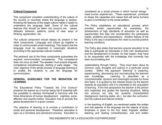 18
“RELANZAMIENTO DE LA EDUCACIÓN COSTARRICENSE”
Cultural Component
This component considers understanding of the culture of
the country or countries where the language is spoken.
Knowing the features of the target culture makes it easier to
understand the language itself. Some of the cultural
features that should be taken into account are: values,
attitudes, behavior, patterns, points of view, ways of
thinking, appreciation, etc.
The cultural component should always be present in the
other components. Language and culture go together in
order to communicate social meanings. This means that the
language must be presented in meaningful situations
according to the appropriate cultural contexts.
The pertinent use of the three components guarantees the
required communicative competence. This competence
does not occur by itself. The speaker must acquire linguistic
competence simultaneously, starting in early stages. The
main objective of the whole process of language learning is
to enable the students to use the language for
communication.
GENERAL GUIDELINES FOR THE MEDIATION OF
LEARNING
The Educational Policy "Towards the 21st Century"
presents the learner as a human being full of potential with
the possibility to develop him/herself in harmony with the
three dimensions of human development: cognitive, socio-
affective and psycho-motive. Education has to provide this
global development in a given context.
The objective of learning is to provide a contribution to
social and personal development. Therefore, education is
seen as a formative and permanent process. Education is
considered as a social process in which human beings
meet human experiences. These experiences, contribute
to shape the capacities and values that will serve humans
to give a contribution to the social welfare.
The Policy establishes an educational process which
provides similar opportunities for everybody: the
achievement of high standards of education as well as
opportunities that take into consideration the participants
needs, problems and expectations. Another feature of the
Policy is the way it emphasizes the need to provide positive
learning conditions.
The Policy also states that learners acquire education to be
able to participate as individuals in their own development
and the development of society; for that reason, they have
to be acquainted with the knowledge that humanity has
been accumulating and
systematizing through history. They must learn about its
common uses, thoughts and actions in a particular social
context. Within this approach "learning" is exploring,
experimenting, discovering and reconstructing the learners
own knowledge. Learning is described as a
comprehensible, dynamic and meaningful process for those
who learn. It is guided by the interest shown by the learner
towards its acquisition and it is orientated to the acquisition
of learning. From this perspective the teacher is the person
who organizes and guides the learning situations, taking
into account not only the students characteristics
(background, learning styles, etc.) but also the curriculum,
and the cultural and natural context).
In the teaching of English, as mentioned earlier the written
and oral aspects of the language are the objects of study.
Emphasis is given to the four basic linguistic abilities:
listening and reading comprehension, oral and written
 