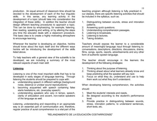 19
“RELANZAMIENTO DE LA EDUCACIÓN COSTARRICENSE”
production. An equal amount of classroom time should be
devoted to the development of each of the four linguistic
skills. In this sense, any learning activity in the
development of a topic (should take into consideration the
integration of these skills). In addition the teacher should
design different teaching procedures to approach a topic.
This can be done by emphasizing, for example, listening,
then reading, speaking and writing, or by altering the steps
any time the educator deals with a classroom procedure.
The basic idea is to create a highly motivating atmosphere
to encourage learning.
Whenever the teacher is developing an objective, he/she
should know about the topic itself and the different ways
he/she will be introducing the development of the skills
listed above.
To help teachers with a general view of the subskills to be
developed, we are including a summary of the most
relevant aspects of each main skill:
Listening
Listening is one of the most important skills that has to be
developed in early stages of language learning. Through
listening the students should be prepared to cope with:
a. understanding speech in different settings (background
noise, distance or unclear sound reproductions)
b. becoming acquainted with speech containing false
starts hesitations, etc. (everyday speech)
c. understanding speakers who vary in tempo, speech,
clarity of articulation and accent, non-native speakers
of the language as well.
Listening, understanding and responding in an appropriate
way is an essential part of communication and, therefore,
regular practice of aural comprehension is a vital part of the
teaching program although listening is fully practiced in
our classes, there are specific listening activities that should
be included in the syllabus, such as:
1. Distinguishing between sounds, stress and intonation
patterns.
2. Answering quick questions.
3. Understanding comprehension passages.
4. Listening to broadcasts.
5. Listening to lectures.
6. Taking dictation.
Teachers should expose the learner to a considerable
amount of meaningful language input through listening to:
conversations, descriptions, directions, discussions, drama,
films, songs, sports, reports, advertisements and any other
form of authentic spoken language.
The teacher should encourage in the learners the
development of the following strategies:
1. Thinking about the purpose of listening.
2. Thinking ahead about what learners already know and
keep predicting what the speaker will say next.
3. Focus on what they do, understand and use to help
them work out what they don't understand.
When developing listening comprehension, the activities
should:
1. Meet the students' interests and needs.
2. Be designed according to the student's performance
level.
3. Provide practice in distinguishing between sounds,
stress, intonation patterns, to understand sentences,
short texts, etc.
 