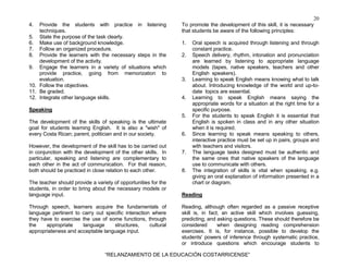 20
“RELANZAMIENTO DE LA EDUCACIÓN COSTARRICENSE”
4. Provide the students with practice in listening
techniques.
5. State the purpose of the task clearly.
6. Make use of background knowledge.
7. Follow an organized procedure.
8. Provide the learners with the necessary steps in the
development of the activity.
9. Engage the learners in a variety of situations which
provide practice, going from memorization to
evaluation.
10. Follow the objectives.
11. Be graded.
12. Integrate other language skills.
Speaking
The development of the skills of speaking is the ultimate
goal for students learning English. It is also a "wish" of
every Costa Rican; parent, politician and in our society.
However, the development of the skill has to be carried out
in conjunction with the development of the other skills. In
particular, speaking and listening are complementary to
each other in the act of communication. For that reason,
both should be practiced in close relation to each other.
The teacher should provide a variety of opportunities for the
students, in order to bring about the necessary models or
language input.
Through speech, learners acquire the fundamentals of
language pertinent to carry out specific interaction where
they have to exercise the use of some functions, through
the appropriate language structures, cultural
appropriateness and acceptable language input.
To promote the development of this skill, it is necessary
that students be aware of the following principles:
1. Oral speech is acquired through listening and through
constant practice.
2. Speech delivery, rhythm, intonation and pronunciation
are learned by listening to appropriate language
models (tapes, native speakers, teachers and other
English speakers).
3. Learning to speak English means knowing what to talk
about. Introducing knowledge of the world and up-to-
date topics are essential.
4. Learning to speak English means saying the
appropriate words for a situation at the right time for a
specific purpose.
5. For the students to speak English it is essential that
English is spoken in class and in any other situation
when it is required.
6. Since learning to speak means speaking to others,
interactive practice must be set up in pairs, groups and
with teachers and visitors.
7. The language tasks designed must be authentic and
the same ones that native speakers of the language
use to communicate with others.
8. The integration of skills is vital when speaking. e.g.
giving an oral explanation of information presented in a
chart or diagram.
Reading
Reading, although often regarded as a passive receptive
skill is, in fact, an active skill which involves guessing,
predicting, and asking questions. These should therefore be
considered when designing reading comprehension
exercises. It is, for instance, possible to develop the
students' powers of inference through systematic practice,
or introduce questions which encourage students to
 