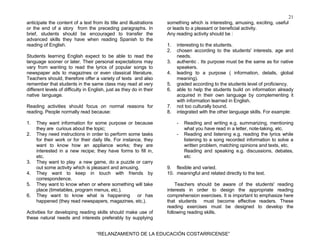 21
“RELANZAMIENTO DE LA EDUCACIÓN COSTARRICENSE”
anticipate the content of a text from its title and illustrations
or the end of a story from the preceding paragraphs. In
brief, students should be encouraged to transfer the
advanced skills they have when reading Spanish to the
reading of English.
Students learning English expect to be able to read the
language sooner or later. Their personal expectations may
vary from wanting to read the lyrics of popular songs to
newspaper ads to magazines or even classical literature.
Teachers should, therefore offer a variety of texts and also
remember that students in the same class may read at very
different levels of difficulty in English, just as they do in their
native language.
Reading activities should focus on normal reasons for
reading. People normally read because:
1. They want information for some purpose or because
they are curious about the topic;
2. They need instructions in order to perform some tasks
for their work or for their daily life. For instance, they
want to know how an appliance works; they are
interested in a new recipe; they have forms to fill in,
etc.
3. They want to play a new game, do a puzzle or carry
out some activity which is pleasant and amusing.
4. They want to keep in touch with friends by
correspondence.
5. They want to know when or where something will take
place (timetables, program menus, etc.).
6. They want to know what is happening or has
happened (they read newspapers, magazines, etc.).
Activities for developing reading skills should make use of
these natural needs and interests preferably by supplying
something which is interesting, amusing, exciting, useful
or leads to a pleasant or beneficial activity.
Any reading activity should be :
1. interesting to the students.
2. chosen according to the students' interests, age and
needs.
3. authentic . Its purpose must be the same as for native
speakers.
4. leading to a purpose ( information, details, global
meaning).
5. graded according to the students level of proficiency.
6. able to help the students build on information already
acquired in their own language by complementing it
with information learned in English.
7. not too culturally bound.
8. integrated with the other language skills. For example:
- Reading and writing e.g. summarizing, mentioning
what you have read in a letter, note-taking, etc.
- Reading and listening e.g. reading the lyrics while
listening to a song recorded information to solve a
written problem, matching opinions and texts, etc.
Reading and speaking e.g. discussions, debates,
etc
9. flexible and varied.
10. meaningful and related directly to the text.
Teachers should be aware of the students' reading
interests in order to design the appropriate reading
comprehension exercises. It is important to emphasize here
that students must become effective readers. These
reading exercises must be designed to develop the
following reading skills.
 