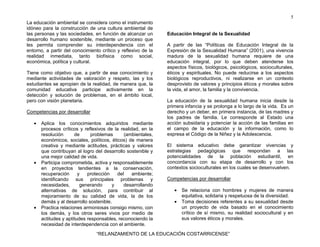 5
“RELANZAMIENTO DE LA EDUCACIÓN COSTARRICENSE”
La educación ambiental se considera como el instrumento
idóneo para la construcción de una cultura ambiental de
las personas y las sociedades, en función de alcanzar un
desarrollo humano sostenible, mediante un proceso que
les permita comprender su interdependencia con el
entorno, a partir del conocimiento crítico y reflexivo de la
realidad inmediata, tanto biofísica como social,
económica, política y cultural.
Tiene como objetivo que, a partir de ese conocimiento y
mediante actividades de valoración y respeto, las y los
estudiantes se apropien de la realidad, de manera que, la
comunidad educativa participe activamente en la
detección y solución de problemas, en el ámbito local,
pero con visión planetaria.
Competencias por desarrollar
• Aplica los conocimientos adquiridos mediante
procesos críticos y reflexivos de la realidad, en la
resolución de problemas (ambientales,
económicos, sociales, políticos, éticos) de manera
creativa y mediante actitudes, prácticas y valores
que contribuyan al logro del desarrollo sostenible y
una mejor calidad de vida.
• Participa comprometida, activa y responsablemente
en proyectos tendientes a la conservación,
recuperación y protección del ambiente;
identificando sus principales problemas y
necesidades, generando y desarrollando
alternativas de solución, para contribuir al
mejoramiento de su calidad de vida, la de los
demás y al desarrollo sostenible.
• Practica relaciones armoniosas consigo mismo, con
los demás, y los otros seres vivos por medio de
actitudes y aptitudes responsables, reconociendo la
necesidad de interdependencia con el ambiente.
Educación Integral de la Sexualidad
A partir de las “Políticas de Educación Integral de la
Expresión de la Sexualidad Humana” (2001), una vivencia
madura de la sexualidad humana requiere de una
educación integral, por lo que deben atenderse los
aspectos físicos, biológicos, psicológicos, socioculturales,
éticos y espirituales. No puede reducirse a los aspectos
biológicos reproductivos, ni realizarse en un contexto
desprovisto de valores y principios éticos y morales sobre
la vida, el amor, la familia y la convivencia.
La educación de la sexualidad humana inicia desde la
primera infancia y se prolonga a lo largo de la vida. Es un
derecho y un deber, en primera instancia, de las madres y
los padres de familia. Le corresponde al Estado una
acción subsidaria y potenciar la acción de las familias en
el campo de la educación y la información, como lo
expresa el Código de la Niñez y la Adolescencia.
El sistema educativo debe garantizar vivencias y
estrategias pedagógicas que respondan a las
potencialidades de la población estudiantil, en
concordancia con su etapa de desarrollo y con los
contextos socioculturales en los cuales se desenvuelven.
Competencias por desarrollar
• Se relaciona con hombres y mujeres de manera
equitativa, solidaria y respetuosa de la diversidad.
• Toma decisiones referentes a su sexualidad desde
un proyecto de vida basado en el conocimiento
crítico de sí mismo, su realidad sociocultural y en
sus valores éticos y morales.
 