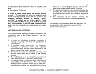 23
“RELANZAMIENTO DE LA EDUCACIÓN COSTARRICENSE”
a. Preparationb. Demonstrationc. Time to introduce the
skill
d. Correction e. Follow-up
In order to follow these steps, the teacher should
provide : "Pre-activities" to help the students think
about what they already know and find a reason for
listening, speaking, reading or writing; "While-
activities" to exploit oral or written speech. These
exercise different skills to carry out the task assigned
and "Post-activities" to link the new information and
skills with the students own experience and other
skills.
METHODOLOGICAL APPROACH
The Communicative approach provides the basis for the
methodology used in the English classroom. Its main
features are:
1. It creates an stress-free atmosphere conducive to
learning a language with plenty of opportunities to
communicate.
2. It provides ample opportunities for interaction
promoting a pleasant, warm and enjoyable
environment which features positive feedback for the
learner from both the teacher and peers.
3. The learners' needs and interests are taken into
account making them as the center of the learning
process.
4. The methodology used is participative, dynamic and
offers the opportunity for real use of the language.
5. The teacher guides the learning process but shares the
responsibility with the learners. They use critical
thinking to solve problems, work in groups, take risks,
discuss different topics, and appreciate and reinforce
their own as well as English speaking cultures. All
these aspects take place in real-life situations.
6. The teacher and students make decisions together. By
doing this, the learner gets completely involved in the
language-learning process and becomes responsible
for it.
7. The objectives of the syllabus develop the
communicative functions of the language elements.
The following chart provides a better idea of some of the
characteristics of the different components of the
communicative approach.
 