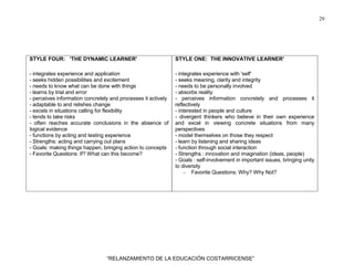29
“RELANZAMIENTO DE LA EDUCACIÓN COSTARRICENSE”
STYLE FOUR: 'THE DYNAMIC LEARNER'
- integrates experience and application
- seeks hidden possibilities and excitement
- needs to know what can be done with things
- learns by trial and error
- perceives information concretely and processes it actively
- adaptable to and relishes change
- excels in situations calling for flexibility
- tends to take risks
- often reaches accurate conclusions in the absence of
logical evidence
- functions by acting and testing experience
- Strengths: acting and carrying out plans
- Goals: making things happen, bringing action to concepts
- Favorite Questions: If? What can this become?
STYLE ONE: THE INNOVATIVE LEARNER'
- integrates experience with 'self'
- seeks meaning, clarity and integrity
- needs to be personally involved
- absorbs reality
- perceives information concretely and processes it
reflectively
- interested in people and culture
- divergent thinkers who believe in their own experience
and excel in viewing concrete situations from many
perspectives
- model themselves on those they respect
- learn by listening and sharing ideas
- function through social interaction
- Strengths : innovation and imagination (ideas, people)
- Goals : self-involvement in important issues, bringing unity
to diversity
- Favorite Questions: Why? Why Not?
 