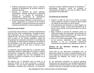 6
“RELANZAMIENTO DE LA EDUCACIÓN COSTARRICENSE”
• Enfrenta situaciones de acoso, abuso y violencia,
mediante la identificación de recursos internos y
externos oportunos.
• Expresa su identidad de forma auténtica,
responsable e integral, favoreciendo el desarrollo
personal en un contexto de interrelación y
manifestación permanente de sentimientos,
actitudes, pensamientos, opiniones y derechos.
• Promueve procesos reflexivos y constructivos en su
familia, dignificando su condición de ser humano,
para identificar y proponer soluciones de acuerdo al
contexto sociocultural en el cual se desenvuelve.
Educación para la Salud
La educación para la salud es un derecho fundamental de
todos los niños, niñas y adolescentes. El estado de salud,
está relacionado con su rendimiento escolar y con su
calidad de vida. De manera que, al trabajar en educación
para la salud en los centros educativos, según las
necesidades de la población estudiantil, en cada etapa de
su desarrollo, se están forjando ciudadanos con estilos de
vida saludables, y por ende, personas que construyen y
buscan tener calidad de vida, para sí mismas y para
quienes les rodean.
La educación para la salud debe ser un proceso social,
organizado, dinámico y sistemático que motive y oriente a
las personas a desarrollar, reforzar, modificar o sustituir
prácticas por aquellas que son más saludables en lo
individual, lo familiar y lo colectivo y en su relación con el
medio ambiente.
De manera que, la educación para la salud en el
escenario escolar no se limita únicamente a transmitir
información, sino que busca desarrollar conocimientos,
habilidades y destrezas que contribuyan a la producción
social de la salud, mediante procesos de enseñanza –
aprendizajes dinámicos, donde se privilegia la
comunicación de doble vía, así como la actitud crítica y
participativa del estudiantado.
Competencias por desarrollar
• Vivencia un estilo de vida que le permite, en forma
crítica y reflexiva, mantener y mejorar la salud integral
y la calidad de vida propia y la de los demás.
• Toma decisiones que favorecen su salud integral y la
de quienes lo rodean, a partir del conocimiento de sí
mismo y de los demás, así como del entorno en que se
desenvuelve.
• Elige mediante un proceso de valoración crítica, los
medios personales más adecuados para enfrentar las
situaciones y factores protectores y de riesgo para la
salud integral propia y la de los demás.
• Hace uso en forma responsable, crítica y participativa
de los servicios disponibles en el sector salud,
educación y en su comunidad, adquiriendo
compromisos en beneficio de la calidad de los mismos.
Vivencia de los Derechos Humanos para la
Democracia y la Paz
Costa Rica es una democracia consolidada pero en
permanente estado de revisión y retroalimentación, por lo
cual la vigencia de los derechos humanos es inherente al
compromiso de fortalecer una cultura de paz y de
democracia.
En los escenarios educativos es oportuno gestionar
mecanismos que promuevan una verdadera participación
ciudadana en los ámbitos familiar, comunal, institucional y
nacional. Para ello, la sociedad civil debe estar informada
 