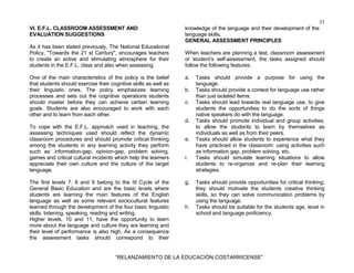 33
“RELANZAMIENTO DE LA EDUCACIÓN COSTARRICENSE”
VI. E.F.L. CLASSROOM ASSESSMENT AND
EVALUATION SUGGESTIONS
As it has been stated previously, The National Educational
Policy, "Towards the 21 st Century", encourages teachers
to create an active and stimulating atmosphere for their
students in the E.F.L. class and also when assessing.
One of the main characteristics of the policy is the belief
that students should exercise their cognitive skills as well as
their linguistic ones. The policy emphasizes learning
processes and sets out the cognitive operations students
should master before they can achieve certain learning
goals. Students are also encouraged to work with each
other and to learn from each other.
To cope with the E.F.L. approach used in teaching, the
assessing techniques used should reflect the dynamic
classroom procedures and should promote critical thinking
among the students in any learning activity they perform
such as: information-gap, opinion-gap, problem solving,
games and critical cultural incidents which help the learners
appreciate their own culture and the culture of the target
language.
The first levels 7, 8 and 9 belong to the III Cycle of the
General Basic Education and are the basic levels where
students are learning the main features of the English
language as well as some relevant sociocultural features
learned through the development of the four basic linguistic
skills: listening, speaking, reading and writing.
Higher levels, 10 and 11, have the opportunity to learn
more about the language and culture they are learning and
their level of performance is also high. As a consequence
the assessment tasks should correspond to their
knowledge of the language and their development of the
language skills.
GENERAL ASSESSMENT PRINCIPLES
When teachers are planning a test, classroom assessment
or student’s self-assessment, the tasks assigned should
follow the following features:
a. Tasks should provide a purpose for using the
language.
b. Tasks should provide a context for language use rather
than just isolated items.
c. Tasks should lead towards real language use, to give
students the opportunities to do the sorts of things
native speakers do with the language.
d. Tasks should promote individual and group activities,
to allow the students to learn by themselves as
individuals as well as from their peers.
e. Tasks should allow students to experience what they
have practiced in the classroom: using activities such
as information gap, problem solving, etc.
f. Tasks should simulate learning situations to allow
students to re-organize and re-plan their learning
strategies.
g. Tasks should provide opportunities for critical thinking;
they should motivate the students creative thinking
skills, so they can solve communication problems by
using the language.
h. Tasks should be suitable for the students age, level in
school and language proficiency.
 