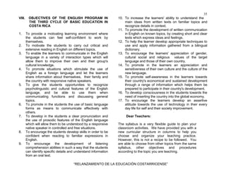 35
“RELANZAMIENTO DE LA EDUCACIÓN COSTARRICENSE”
VIII. OBJECTIVES OF THE ENGLISH PROGRAM IN
THE THIRD CYCLE OF BASIC EDUCATION IN
COSTA RICA
1. To provide a motivating learning environment where
the students can feel self-confident to work by
themselves.
2. To motivate the students to carry out critical and
extensive reading in English on different topics.
3. To enable the learners to communicate in the English
language in a variety of interaction types which will
allow them to improve their own and their group's
cultural knowledge.
4. To promote situations which stimulate the use of
English as a foreign language and let the learners
share information about themselves, their family and
the country with responsive native speakers.
5. To give the students opportunities to recognize
psycholinguistic and cultural features of the English
language, and be able to use them when
communicating functions and discussing general
topics.
6. To promote in the students the use of basic language
forms as means to communicate effectively with
others.
7. To develop in the students a clear pronunciation and
the use of prosodic features of the English language
which will allow them to be understood by a responsive
native speaker in controlled and free situations.
8. To encourage the students develop skills in order to be
confident when reacting to familiar expressions in
English.
9. To encourage the development of listening
comprehension abilities in such a way that the students
can identify specific details and understand information
from an oral text.
10. To increase the learners' ability to understand the
main ideas from written texts on familiar topics and
recognize details in context.
11. To promote the development of written communication
in English on known topics, by creating short and clear
texts which express ideas and feelings.
12. To help the learner develop appropriate techniques to
use and apply information gathered from a bilingual
dictionary.
13. To encourage the learners' appreciation of gender,
cultural social and religious values of the target
language and those of their own country.
14. To promote in the learners an appreciation and
sensitiveness of their own culture and the culture of the
new language.
15. To promote self-awareness in the learners towards
their country's economical and sustained development
through a range of information which helps them be
prepared to participate in their country's development.
16. To develop consciousness in the students towards the
need of inserting the country into the global economy.
17. To encourage the learners develop an assertive
attitude towards the use of technology in their every
day life for self and their society improvement.
Dear Teachers:
The syllabus is a very flexible guide to plan your
classroom activities. We have provided you with a
new curricular structure in columns to help you
choose and organize your teaching practice.
However, this is not a recipe to be followed. You
are able to choose from other topics from the same
syllabus, other objectives and procedures
according to the topic you are teaching.
 