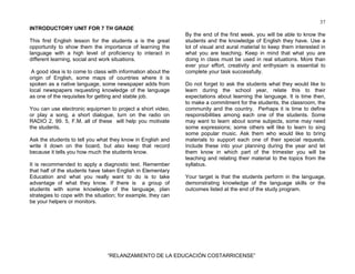 37
“RELANZAMIENTO DE LA EDUCACIÓN COSTARRICENSE”
INTRODUCTORY UNIT FOR 7 TH GRADE
This first English lesson for the students a is the great
opportunity to show them the importance of learning the
language with a high level of proficiency to interact in
different learning, social and work situations.
A good idea is to come to class with information about the
origin of English, some maps of countries where it is
spoken as a native language, some newspaper adds from
local newspapers requesting knowledge of the language
as one of the requisites for getting and stable job.
You can use electronic equipmen to project a short video,
or play a song, a short dialogue, turn on the radio on
RADIO 2, 99. 5, F.M. all of these will help you motivate
the students.
Ask the students to tell you what they know in English and
write it down on the board, but also keep that record
because it tells you how much the students know.
It is recommended to apply a diagnostic test. Remember
that half of the students have taken English in Elementary
Education and what you really want to do is to take
advantage of what they know. If there is a group of
students with some knowledge of the language, plan
strategies to cope with the situation; for example, they can
be your helpers or monitors.
By the end of the first week, you will be able to know the
students and the knowledge of English they have. Use a
lot of visual and aural material to keep them interested in
what you are teaching. Keep in mind that what you are
doing in class must be used in real situations. More than
ever your effort, creativity and enthysiam is essential to
complete your task successfully.
Do not forget to ask the students what they would like to
learn during the school year, relate this to their
expectations about learning the language. It is time then,
to make a commitment for the students, the classroom, the
community and the country. Perhaps it is time to define
responsibilities among each one of the students. Some
may want to learn about some subjects, some may need
some expressions; some others will like to learn to sing
some popular music. Ask them who would like to bring
materials to support each one of their special requests.
Include these into your planning during the year and let
them know in which part of the trimester you will be
teaching and relating their material to the topics from the
syllabus.
Your target is that the students perform in the language,
demonstrating knowledge of the language skills or the
outcomes listed at the end of the study program.
 
