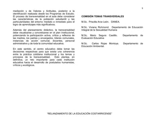 8
“RELANZAMIENTO DE LA EDUCACIÓN COSTARRICENSE”
mediación y de Valores y Actitudes, posterior a la
identificación realizada desde los Programas de Estudio.
El proceso de transversalidad en el aula debe considerar
las características de la población estudiantil y las
particularidades del entorno mediato e inmediato para el
logro de aprendizajes más significativos.
Además del planeamiento didáctico, la transversalidad
debe visualizarse y concretizarse en el plan Institucional,
potenciando la participación activa, crítica y reflexiva de
las madres, los padres y encargados, líderes comunales,
instancias de acción comunal, docentes, personal
administrativo y de toda la comunidad educativa.
En este sentido, el centro educativo debe tomar las
decisiones respectivas para que exista una coherencia
entre la práctica cotidiana institucional y los temas y
principios de la transversalidad. Esto plantea, en
definitiva, un reto importante para cada institución
educativa hacia el desarrollo de postulados humanistas,
críticos y ecológicos.
COMISIÓN TEMAS TRANSVERSALES
M.Sc. Priscilla Arce León. DANEA.
M.Sc. Viviana Richmond. Departamento de Educación
Integral de la Sexualidad Humana
M.Sc. Mario Segura Castillo. Departamento de
Evaluación Educativa
M.Sc. Carlos Rojas Montoya. Departamento de
Educación Ambiental.
 