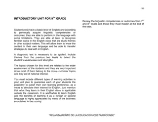80
“RELANZAMIENTO DE LA EDUCACIÓN COSTARRICENSE”
INTRODUCTORY UNIT FOR 9TH
GRADE
Students now have a basic level of English and according
to previously acquire linguistic competencies or
outcomes; they are able to perform in the language with
some limitations. They are able at least to recognize
familiar topics in the English class that are study themes
in other subject matters. This will allow them to know the
content in their own language and be able to transfer
strategies to deal with in English.
A diagnostic test is necessary to be applied. Include
themes from the previous two levels to detect the
student’s weaknesses and strengths.
The topics chosen for this level are related to the wider
environment of the students and they are very important
since most of them belong to the cross- curricular topics
and they are of national interest.
You must include different types of learning activities in
your unit plan to guarantee each of your students the
possibility to pulish their own learning preference, as a
meas to stimulate their interest for English. Just mention
that what they learn in their English class is applicable
outside the classroom. It is worthwhile to learn English
and the benefits of learning it as a foreign or second
language is highly appreciated by many of the business
established in the country.
Review the linguistic competencies or outcomes from 7th
and 8th
levels and those they must master at the end of
the year.
 