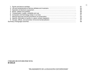 12
“RELANZAMIENTO DE LA EDUCACIÓN COSTARRICENSE”
1. Sports and leisure activities…………………………………………………………………………………… 81
2. Life and achievements of famous athletes and musicians………………………………………………… 83
3. Operation of electronic equipment……………………………………………………………………………. 86
4. Roots, suffixes and prefixes…………………………………………………………………………………… 88
5. Transportation, quality, rentability and use…………………………………………………………………... 89
6. Computers and technology today in our lives……………………………………………………………….. 91
7. Natural resources and the promotions of conservation…………………………………………………..… 93
8. Specific information of words in a given context (registers)………………………………………………... 96
9. Causes, effects, and prevention of environmental pollution………………………………………………. 97
Summary of language outcomes……………………………………………………………………………………… 99
UNIDADES DE ESTUDIO POR NIVEL
III CICLO
 