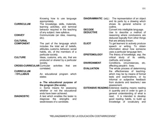 101
“RELANZAMIENTO DE LA EDUCACIÓN COSTARRICENSE”
Knowing how to use language
appropriately.
CURRICULUM The knowledge, skills, materials,
learning activities, and terminal
behavior required in the teaching
of any subject. /see syllabus.
CONVEY Communicate (an idea, meaning,
etc).
CULTURAL
COMPONENT The part of the language which
includes the total set of beliefs,
attitudes, customs, behavior, social
habits, etc, of the members of a
particular society.
CULTURE Ideas, customs, arts, etc, that are
produced or shared by a particular
society.
CROSS-CURRICULARCurricular activities that are
correlated.
CURRICULUM
/ SYLLABUS An educational program which
states:
a- The educational purpose of
the program (the ends).
c- Some means for assessing
whether or not the educational
ends have been achieved.
DIAGNOSTIC A test which enables the tester to
diagnose the strengths and
weaknesses of a candidate.
DIAGRAMMATIC (adj.) The representation of an object
and its parts by a drawing which
shows its general scheme or
outline.
DECODE Convert into intelligible language.
DEDUCTIVE Use to describe a method of
reasoning where conclusions are
deduced logically from other things
that are already known.
ELICIT To get learners to actively produce
speech or writing. To obtain
information about how someone
uses a particular language item.
EPISTEMOLOGY The theory of knowledge, esp. the
critical study of its validity,
methods, and scope.
ENVIRONMENT Conditions, circumstances, etc.
affecting people's lives.
EVALUATION The whole process of determining
the effectiveness of teaching-
which may be by means of formal
tests and examinations, or by
informal or subjective feedback
from students and teachers./ see
assessment.
EXTENSIVE READING Extensive reading means reading
in quantity and in order to gain a
general understanding of what is
read. It is intended to develop
good reading habits, to build up
knowledge of vocabulary and
 