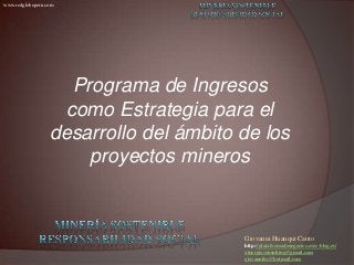 Giovanni Huanqui Canto
http://plataformadenegocios.over-blog.es/
xinergiaconsulting@gmail.com
giovannihc@hotmail.com
www.redglobeperu.com
Programa de Ingresos
como Estrategia para el
desarrollo del ámbito de los
proyectos mineros
 