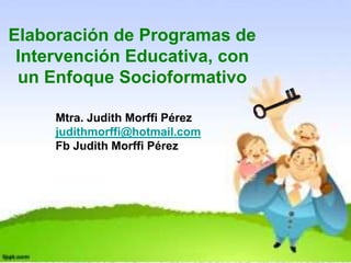 Elaboración de Programas de
Intervención Educativa, con
un Enfoque Socioformativo
Mtra. Judith Morffi Pérez
judithmorffi@hotmail.com
Fb Judith Morffi Pérez
 