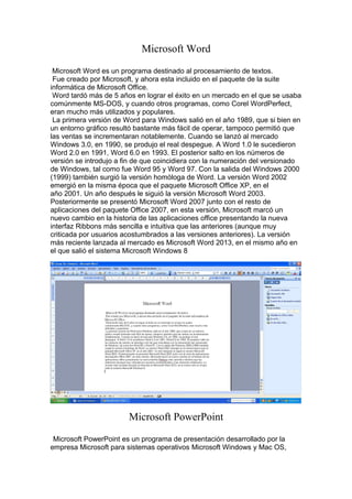 Microsoft Word
Microsoft Word es un programa destinado al procesamiento de textos.
Fue creado por Microsoft, y ahora esta incluido en el paquete de la suite
informática de Microsoft Office.
Word tardó más de 5 años en lograr el éxito en un mercado en el que se usaba
comúnmente MS-DOS, y cuando otros programas, como Corel WordPerfect,
eran mucho más utilizados y populares.
La primera versión de Word para Windows salió en el año 1989, que si bien en
un entorno gráfico resultó bastante más fácil de operar, tampoco permitió que
las ventas se incrementaran notablemente. Cuando se lanzó al mercado
Windows 3.0, en 1990, se produjo el real despegue. A Word 1.0 le sucedieron
Word 2.0 en 1991, Word 6.0 en 1993. El posterior salto en los números de
versión se introdujo a fin de que coincidiera con la numeración del versionado
de Windows, tal como fue Word 95 y Word 97. Con la salida del Windows 2000
(1999) también surgió la versión homóloga de Word. La versión Word 2002
emergió en la misma época que el paquete Microsoft Office XP, en el
año 2001. Un año después le siguió la versión Microsoft Word 2003.
Posteriormente se presentó Microsoft Word 2007 junto con el resto de
aplicaciones del paquete Office 2007, en esta versión, Microsoft marcó un
nuevo cambio en la historia de las aplicaciones office presentando la nueva
interfaz Ribbons más sencilla e intuitiva que las anteriores (aunque muy
criticada por usuarios acostumbrados a las versiones anteriores). La versión
más reciente lanzada al mercado es Microsoft Word 2013, en el mismo año en
el que salió el sistema Microsoft Windows 8

Microsoft PowerPoint
Microsoft PowerPoint es un programa de presentación desarrollado por la
empresa Microsoft para sistemas operativos Microsoft Windows y Mac OS,

 