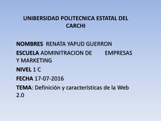 UNIBERSIDAD POLITECNICA ESTATAL DEL
CARCHI
NOMBRES RENATA YAPUD GUERRON
ESCUELA ADMINITRACION DE EMPRESAS
Y MARKETING
NIVEL 1 C
FECHA 17-07-2016
TEMA: Definición y características de la Web
2.0
 