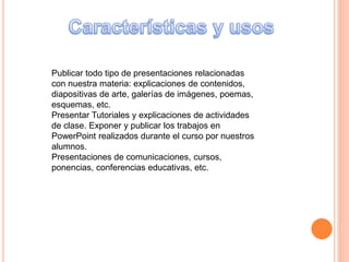 Publicar todo tipo de presentaciones relacionadas
con nuestra materia: explicaciones de contenidos,
diapositivas de arte, galerías de imágenes, poemas,
esquemas, etc.
Presentar Tutoriales y explicaciones de actividades
de clase. Exponer y publicar los trabajos en
PowerPoint realizados durante el curso por nuestros
alumnos.
Presentaciones de comunicaciones, cursos,
ponencias, conferencias educativas, etc.
 