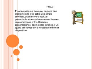 PREZI
Prezi permite que cualquier persona que
diagrame una idea sobre una simple
servilleta, pueda crear y realizar
presentaciones espectaculares no lineares
con conexiones entre diferentes
presentaciones, zoom en los detalles, y un
ajuste del tiempo sin la necesidad de omitir
diapositivas.
 