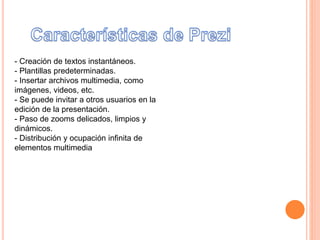 - Creación de textos instantáneos.
- Plantillas predeterminadas.
- Insertar archivos multimedia, como
imágenes, videos, etc.
- Se puede invitar a otros usuarios en la
edición de la presentación.
- Paso de zooms delicados, limpios y
dinámicos.
- Distribución y ocupación infinita de
elementos multimedia
 