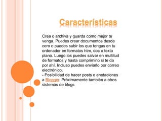 Crea o archiva y guarda como mejor te
venga. Puedes crear documentos desde
cero o puedes subir los que tengas en tu
ordenador en formatos htm, doc o texto
plano. Luego los puedes salvar en multitud
de formatos y hasta comprimirlo si te da
por ahí. Incluso puedes enviarlo por correo
electrónico.
- Posibilidad de hacer posts o anotaciones
a Blogger. Próximamente también a otros
sistemas de blogs
 