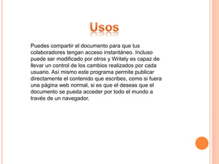 Puedes compartir el documento para que tus
colaboradores tengan acceso instantáneo. Incluso
puede ser modificado por otros y Writely es capaz de
llevar un control de los cambios realizados por cada
usuario. Así mismo este programa permite publicar
directamente el contenido que escribes, como si fuera
una página web normal, si es que el deseas que el
documento se pueda acceder por todo el mundo a
través de un navegador.
 