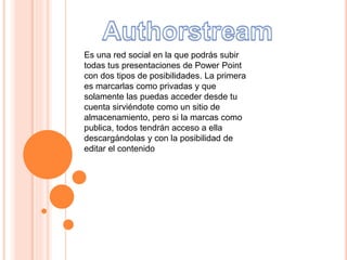 Es una red social en la que podrás subir
todas tus presentaciones de Power Point
con dos tipos de posibilidades. La primera
es marcarlas como privadas y que
solamente las puedas acceder desde tu
cuenta sirviéndote como un sitio de
almacenamiento, pero si la marcas como
publica, todos tendrán acceso a ella
descargándolas y con la posibilidad de
editar el contenido
 