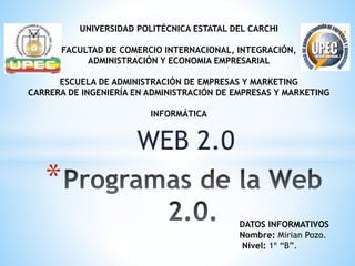 WEB 2.0
*
UNIVERSIDAD POLITÉCNICA ESTATAL DEL CARCHI
FACULTAD DE COMERCIO INTERNACIONAL, INTEGRACIÓN,
ADMINISTRACIÓN Y ECONOMIA EMPRESARIAL
ESCUELA DE ADMINISTRACIÓN DE EMPRESAS Y MARKETING
CARRERA DE INGENIERÍA EN ADMINISTRACIÓN DE EMPRESAS Y MARKETING
INFORMÁTICA
DATOS INFORMATIVOS
Nombre: Mirian Pozo.
Nivel: 1º “B”.
 