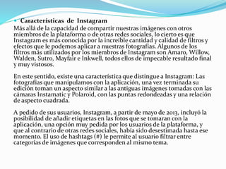  Características de Instagram
Más allá de la capacidad de compartir nuestras imágenes con otros
miembros de la plataforma o de otras redes sociales, lo cierto es que
Instagram es más conocida por la increíble cantidad y calidad de filtros y
efectos que le podemos aplicar a nuestras fotografías. Algunos de los
filtros más utilizados por los miembros de Instagram son Amaro, Willow,
Walden, Sutro, Mayfair e Inkwell, todos ellos de impecable resultado final
y muy vistosos.
En este sentido, existe una característica que distingue a Instagram: Las
fotografías que manipulamos con la aplicación, una vez terminada su
edición toman un aspecto similar a las antiguas imágenes tomadas con las
cámaras Instamatic y Polaroid, con las puntas redondeadas y una relación
de aspecto cuadrada.
A pedido de sus usuarios, Instagram, a partir de mayo de 2013, incluyó la
posibilidad de añadir etiquetas en las fotos que se tomaran con la
aplicación, una opción muy pedida por los usuarios de la plataforma, y
que al contrario de otras redes sociales, había sido desestimada hasta ese
momento. El uso de hashtags (#) le permite al usuario filtrar entre
categorías de imágenes que corresponden al mismo tema.
 