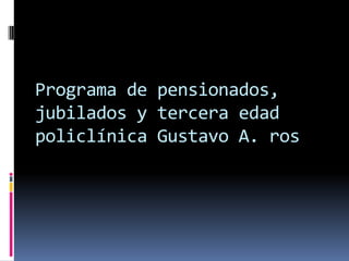 Programa de pensionados,
jubilados y tercera edad
policlínica Gustavo A. ros
 