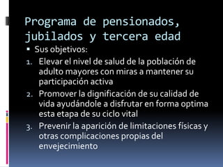 Programa de pensionados,
jubilados y tercera edad
 Sus objetivos:
1. Elevar el nivel de salud de la población de
   adulto mayores con miras a mantener su
   participación activa
2. Promover la dignificación de su calidad de
   vida ayudándole a disfrutar en forma optima
   esta etapa de su ciclo vital
3. Prevenir la aparición de limitaciones físicas y
   otras complicaciones propias del
   envejecimiento
 