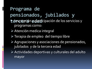 Programa de
pensionados, jubilados y
 Inscripción y participación de los servicios y
tercera edad
  programas como:
 Atención medica integral
 Terapia de empleo del tiempo libre
 Agrupaciones y asociaciones de pensionados,
  jubilados y de la tercera edad
 Actividades deportivas y culturales del adulto
  mayor
 
